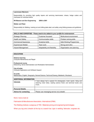 Lawnmower Mechanic
Responsibility for providing high quality repairs and servicing lawnmowers, shears, hedge cutters and
chainsaws for individual clients
RH Mawson and Son Engineering 2000 to 2001
Welder and Plater
Responsibility for Welding, marking out and drilling plate steel, and safely using folding presses and guillotines
SKILLS AND EXPERTISE - These need to be added to your profile for endorsement
Strategic Planning Customer focussed Multicultural environment
Health and Safety Communication skills Problem solving skills
Commercial Awareness Analytical skills Safe Working Programmes
Experienced Welder Team work Strong work ethic
Hazard Management Adaptability and flexibility Organisation and planning
EDUCATION
Distance learning
Computer Maintenance and Repair
Professional course
Networking, Server Administration and Workstation Administration
City & Guilds
Computer Applications and Software Support
O Levels
Mathematics, English, Geography, General Science, Technical Drawing, Metalwork, Woodwork
ADDITIONAL INFORMATION
Interests
I have always had a passion for photography, motor sports, riding and
restoring motor bikes, reading science fiction and technical books and
music.
Personal Details
Advice for contacting Please use messaging service via LinkedIn
Kevin, have a look at
Fabricators & Manufacturers Association, International (FMA)
The Welding Institute a subgroup of TWI - Materials joining and engineering technologies
When you log onto Linkedin at the top is a search bar, type in welding, fabricator, engineer etc.
 