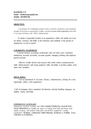 BASHEER C.P
Email – bashkascp@gmail.com
Mobile - 0534091320
OBJECTIVE:
I am looking for a challenging position where I could be a productive and contributive
member of the team or organization to utilize my over 4 years work experience in the field
of Accounts & Finance and Office Administration.
To obtain a respectable position in an organization which will enable me to use
my talents, creativity and ability to the maximum and contribute to the growth of
organization as well as myself.
CAPABILITY STATEMENT
Customer-focused accounting professional with over three years’ experience
maintaining accounts receivable, accounts payable, managing banking and employee
payroll accounts.
Effective trouble shooter and research with verbal written communicational
skills. Detail-oriented with strong analytical skills and ability to produce quality work
under strict deadlines.
IDEAL ROLL:
I am an experienced in Accounts, Finance, Administration, looking for a new
opportunity within a well organization.
I will do managing above mentioned job functions and also handling languages are
English, Arabic, and Hindi.
EXPERIENCE SUMMARY:
Experiences involved working with VITA FOOD COMPANY (SAUDI PAN
GULF HOLDING) in Jeddah, the nature of trading food stuff and frozen food
supply company, and medical disposable and medical equipment’s trading
organisation Medispo – (Ahmemed Abdul Rhaman Al-Qarne) in Jeddah, during
1-04-2011 to 31-08-2013.
 