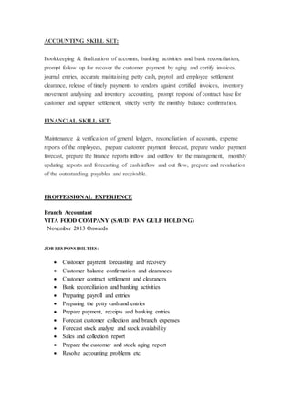 ACCOUNTING SKILL SET:
Bookkeeping & finalization of accounts, banking activities and bank reconciliation,
prompt follow up for recover the customer payment by aging and certify invoices,
journal entries, accurate maintaining petty cash, payroll and employee settlement
clearance, release of timely payments to vendors against certified invoices, inventory
movement analysing and inventory accounting, prompt respond of contract base for
customer and supplier settlement, strictly verify the monthly balance confirmation.
FINANCIAL SKILL SET:
Maintenance & verification of general ledgers, reconciliation of accounts, expense
reports of the employees, prepare customer payment forecast, prepare vendor payment
forecast, prepare the finance reports inflow and outflow for the management, monthly
updating reports and forecasting of cash inflow and out flow, prepare and revaluation
of the outsatanding payables and receivable.
PROFFESSIONAL EXPERIENCE
Branch Accountant
VITA FOOD COMPANY (SAUDI PAN GULF HOLDING)
November 2013 Onwards
JOB RESPONSIBILTIES:
 Customer payment forecasting and recovery
 Customer balance confirmation and clearances
 Customer contract settlement and clearances
 Bank reconciliation and banking activities
 Preparing payroll and entries
 Preparing the petty cash and entries
 Prepare payment, receipts and banking entries
 Forecast customer collection and branch expenses
 Forecast stock analyze and stock availability
 Sales and collection report
 Prepare the customer and stock aging report
 Resolve accounting problems etc.
 
