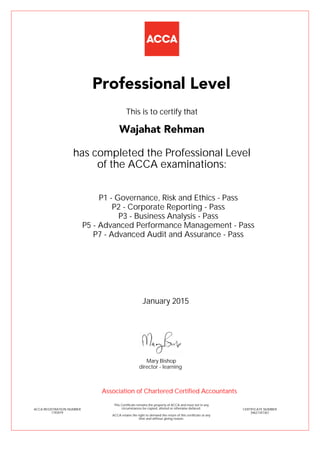 P1 - Governance, Risk and Ethics - Pass
P2 - Corporate Reporting - Pass
P3 - Business Analysis - Pass
P5 - Advanced Performance Management - Pass
P7 - Advanced Audit and Assurance - Pass
Wajahat Rehman
Professional Level
This is to certify that
has completed the Professional Level
of the ACCA examinations:
ACCA REGISTRATION NUMBER
1793979
CERTIFICATE NUMBER
34621347367
This Certificate remains the property of ACCA and must not in any
circumstances be copied, altered or otherwise defaced.
ACCA retains the right to demand the return of this certificate at any
time and without giving reason.
Association of Chartered Certified Accountants
January 2015
director - learning
Mary Bishop
 