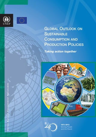 Global Outlook on
Sustainable
Consumption and
Production Policies
Taking action together
UnitedNationsEnvironmentProgramme
UnitedNationsEnvironmentProgramme
For more information, contact:
UNEP DTIE
Sustainable Consumption and
Production Branch
15 rue de Milan
75441 Paris Cedex 09
France
Tel: +33 1 44 37 14 50
Fax: +33 1 44 37 14 74
Email: unep.tie@unep.org
www.unep.fr/scp/
ISBN: 978-92-807-3250-4
DTI/1498/PA
Life Cycle
Perspective
Product
Design
ReduceRe-use
&Recycle
Consumption
&Use
Natural
ResourceUse
&Extraction
Manufacturing
Distribution &
Marketing
Disposal
Enabling
Policy Framework
Market Forces
Technological
andSocialInnovation
Values
andLifestyles
The Global Outlook on Sustainable
Consumption and Production (SCP)
Policies, developed by the United
Nations Environment Programme
(UNEP) with the financial support of
the European Commission, provides a
non-exhaustive review of government
policies and business and civil
society initiatives to shift towards
SCP patterns. Broad in scope and
worldwide in coverage, this Global
Outlook includes a wide number of SCP
policies and initiatives, illustrated by
56 case studies ranging from global
multilateral agreements and regional
strategies to specific policies and
initiatives being implemented in all
regions. It also reviews policy tools
such as regulatory, economic, voluntary
and information-based instruments
while examining key economic sectors
including energy, transport and food,
and integrated approaches such
as waste management. This report
provides inspiring information about
action and progress in promoting
SCP. It highlights best practices and
offers recommendations to scale
up and replicate these important
efforts around the world. The Global
Outlook on SCP Policies will contribute
to the dialogue and analysis in the
preparations for Rio+20.
United Nations Environment Programme
P.O. Box 30552 Nairobi, 00100 Kenya
Tel: (254 20) 7621234
Fax: (254 20) 7623927
E-mail: uneppub@unep.org
web: www.unep.org
United Nations Environment Programme
P.O. Box 30552 Nairobi, 00100 Kenya
Tel: (254 20) 7621234
Fax: (254 20) 7623927
E-mail: uneppub@unep.org
web: www.unep.org
 