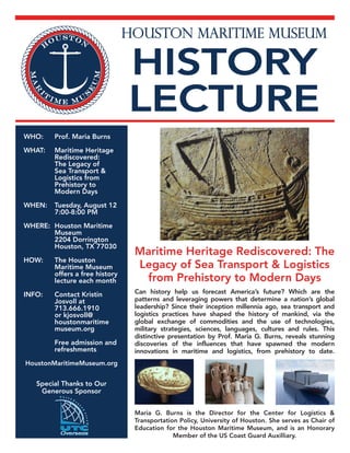 HOUSTON MARITIME MUSEUM
HISTORY
LECTURE
WHO:	 Prof. Maria Burns
WHAT:	 Maritime Heritage
Rediscovered:
The Legacy of
Sea Transport &
Logistics from
Prehistory to
Modern Days
WHEN:	 Tuesday, August 12
7:00-8:00 PM
WHERE:	 Houston Maritime
Museum
2204 Dorrington
Houston, TX 77030
HOW:	 The Houston
Maritime Museum
offers a free history
lecture each month
INFO:	 Contact Kristin
Josvoll at
713.666.1910
or kjosvoll@
houstonmaritime
museum.org
	 Free admission and
refreshments
HoustonMaritimeMuseum.org
Maritime Heritage Rediscovered: The
Legacy of Sea Transport & Logistics
from Prehistory to Modern Days
Can history help us forecast America’s future? Which are the
patterns and leveraging powers that determine a nation’s global
leadership? Since their inception millennia ago, sea transport and
logistics practices have shaped the history of mankind, via the
global exchange of commodities and the use of technologies,
military strategies, sciences, languages, cultures and rules. This
distinctive presentation by Prof. Maria G. Burns, reveals stunning
discoveries of the influences that have spawned the modern
innovations in maritime and logistics, from prehistory to date.
Maria G. Burns is the Director for the Center for Logistics &
Transportation Policy, University of Houston. She serves as Chair of
Education for the Houston Maritime Museum, and is an Honorary
Member of the US Coast Guard Auxilliary.
Special Thanks to Our
Generous Sponsor
 