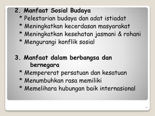 10
2. Manfaat Sosial Budaya
* Pelestarian budaya dan adat istiadat
* Meningkatkan kecerdasan masyarakat
* Meningkatkan kesehatan jasmani & rohani
* Mengurangi konflik sosial
3. Manfaat dalam berbangsa dan
bernegara
* Mempererat persatuan dan kesatuan
* Menumbuhkan rasa memiliki
* Memelihara hubungan baik internasional
 