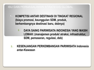 1 .
2 .
3 .
4 .
ISU DAN PERMASALAHAN STRATEGIS GLOBAL
KESENJANGAN PERKEMBANGAN PARIWISATA Indonesia
antar-Kawasan
KOMPETISI ANTAR DESTINASI DI TINGKAT REGIONAL
(biaya promosi, keunggulan SDM, produk,
berkembangnya destinasi baru, dsbnya)
DAYA SAING PARIWISATA INDONESIA YANG MASIH
LEMAH: (manajemen produk/ atraksi, infrastruktur,
SDM, pemasaran, regulasi, dsb)
 