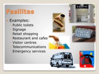Fasilitas
 Examples:
◦ Public toilets
◦ Signage
◦ Retail shopping
◦ Restaurant and cafes
◦ Visitor centres
◦ Telecommunications
◦ Emergency services
 