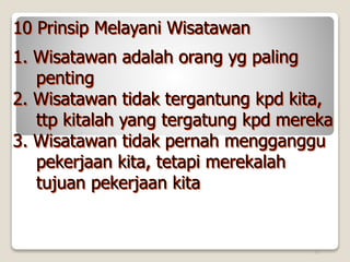 20
10 Prinsip Melayani Wisatawan
1. Wisatawan adalah orang yg paling
penting
2. Wisatawan tidak tergantung kpd kita,
ttp kitalah yang tergatung kpd mereka
3. Wisatawan tidak pernah mengganggu
pekerjaan kita, tetapi merekalah
tujuan pekerjaan kita
 