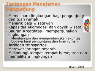 Tantangan Manajemen
Pengunjung
 Memelihara lingkungan bagi pengunjung
dan tuan rumah
 Menarik bagi wisatawan
 Kapasitas Akomodasi dan obyek wisata
 Bauran Kreatifitas –mempergunakan
lingkungan
◦ Membangun dan mengembangkan aktifitas
budaya bagi pengunjung dan tuan rumah
 Jaringan transportasi
 Merawat jaringan sejarah
 Melindungi tempat-tempat bersejarah dan
memelihara lingkungan
Booth, 2008
 