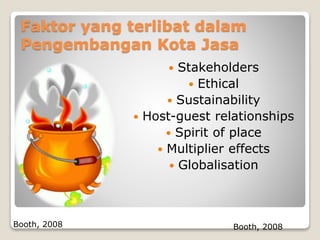 Faktor yang terlibat dalam
Pengembangan Kota Jasa
 Stakeholders
 Ethical
 Sustainability
 Host-guest relationships
 Spirit of place
 Multiplier effects
 Globalisation
Booth, 2008 Booth, 2008
 