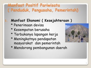 9
Manfaat Positif Pariwisata
( Penduduk, Pengusaha, Pemerintah)
1. Manfaat Ekonomi ( Kesejahteraan )
* Penerimaan devisa
* Kesempatan berusaha
* Terbukanya lapangan kerja
* Meningkatnya pendapatan
masyarakat dan pemerintah
* Mendorong pembangunan daerah
 