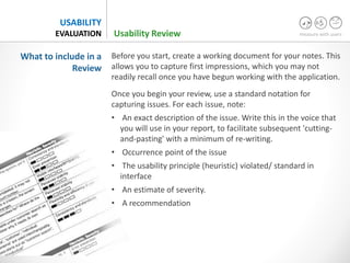 measure with users
USABILITY
EVALUATION
Before you start, create a working document for your notes. This
allows you to capture first impressions, which you may not
readily recall once you have begun working with the application.
Once you begin your review, use a standard notation for
capturing issues. For each issue, note:
• An exact description of the issue. Write this in the voice that
you will use in your report, to facilitate subsequent 'cutting-
and-pasting' with a minimum of re-writing.
• Occurrence point of the issue
• The usability principle (heuristic) violated/ standard in
interface
• An estimate of severity.
• A recommendation
What to include in a
Review
Usability Review
 