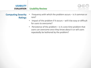 measure with users
USABILITY
EVALUATION
• Frequency with which the problem occurs – is it common or
rare?
• Impact of the problem if it occurs – will it be easy or difficult
for users to overcome?
• Persistence of the problem – is it a one-time problem that
users can overcome once they know about it or will users
repeatedly be bothered by the problem?
Computing Severity
Ratings
Usability Review
 