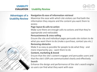 measure with users
USABILITY
EVALUATION
Navigation & ease of information retrieval
Maximize the ease with which site visitors can find both the
information they require and the content you want them to
access
Page layout & calls-to-action
Make sure there are enough calls-to-actions and that they're
appropriate and noticeable
Persuasiveness & cross-selling
Ensure the site and individual pages persuade site visitors to do
what you want them to do (make a purchase, contact you etc.)
Removing obstacles
Make it as easy as possible for people to do what they - and
more importantly you - want them to do
Content, marketing & brand
Ensure that the site's content engages and persuades users and
that the site's USPs are communicated clearly and effectively
Search
Enhance the design and performance of the site's search engine
so users can find what they want with ease
Advantages of a
Usability Review
Usability Review
 
