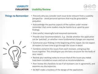 measure with users
USABILITY
EVALUATION
• Precisely why you consider each issue to be relevant from a usability
perspective - avoid personal opinions that may be grounded in
prejudice.
• Acknowledge the positive aspects of the system under review -
remember that some readers may be hostile to or upset by your
findings.
• Give careful, meaningful and reasoned comments.
• Provide clear recommendations. E.g.: Decide whether the application
can be 'patched', or whether more fundamental changes are required.
• Summarize your findings in the beginning of the report. Do not expect
all readers to have time to go through the issues in detail.
• Combine and print the issues from each reviewer, and group like
issues together. This should give you the basic structure for the body of
your report.
• Review your working notes to ensure that all the issues you noted
have been included as issues and not as recommendations.
• Peer review the checklists to see if all reviewers are in agreement, and
examine any discrepancies.
• Do NOT make a mockery of the design of the application.
Things to Remember
Usability Review
 