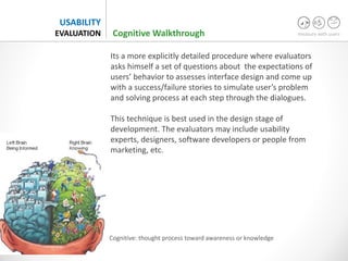 measure with users
USABILITY
EVALUATION
Its a more explicitly detailed procedure where evaluators
asks himself a set of questions about the expectations of
users’ behavior to assesses interface design and come up
with a success/failure stories to simulate user’s problem
and solving process at each step through the dialogues.
This technique is best used in the design stage of
development. The evaluators may include usability
experts, designers, software developers or people from
marketing, etc.
Cognitive Walkthrough
Cognitive: thought process toward awareness or knowledge
 