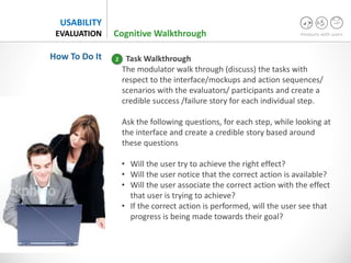 measure with users
USABILITY
EVALUATION
Task Walkthrough
The modulator walk through (discuss) the tasks with
respect to the interface/mockups and action sequences/
scenarios with the evaluators/ participants and create a
credible success /failure story for each individual step.
Ask the following questions, for each step, while looking at
the interface and create a credible story based around
these questions
• Will the user try to achieve the right effect?
• Will the user notice that the correct action is available?
• Will the user associate the correct action with the effect
that user is trying to achieve?
• If the correct action is performed, will the user see that
progress is being made towards their goal?
2
Cognitive Walkthrough
How To Do It
 
