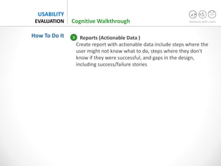 measure with users
USABILITY
EVALUATION
Reports (Actionable Data )
Create report with actionable data include steps where the
user might not know what to do, steps where they don't
know if they were successful, and gaps in the design,
including success/failure stories
Cognitive Walkthrough
How To Do It 3
 