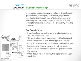 measure with users
USABILITY
EVALUATION
In the design stage, when paper prototype is available, a
group of users, developers, and usability expert meet
together to step through a set of tasks, discussing and
evaluating the usability of a system. The more people
looking for problems, the higher the probability of finding
problems.
Five Characteristics
• Inclusion of representative users, product developers,
and Usability professionals
• The application’s screens are presented (as hard copy)
in the same order as they would appear to the user
• All participants are asked to assume the role of the user
• Participants write down what actions they, as users,
would take for each screen before the group discusses
the screens
• When discussing each screen, the representative users
speak first
Pluralistic Walkthrough
 