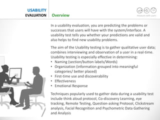 measure with users
USABILITY
EVALUATION
In a usability evaluation, you are predicting the problems or
successes that users will have with the system/interface. A
usability test tells you whether your predictions are valid and
also helps to find new usability problems.
The aim of the Usability testing is to gather qualitative user data;
combines interviewing and observation of a user in a real-time.
Usability testing is especially effective in determining:
• Naming (section/button labels/Words)
• Organization (information grouped into meaningful
categories/ better placed)
• First-time use and discoverability
• Effectiveness
• Emotional Response
Techniques popularly used to gather data during a usability test
include think aloud protocol, Co-discovery Learning, eye
tracking, Remote Testing, Question-asking Protocol, Clickstream
analysis, Facial Recognition and Psychometric Data Gathering
and Analysis
Overview
 