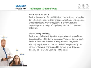 measure with users
USABILITY
EVALUATION
Think Aloud Protocol
During the course of a usability test, the test users are asked
to verbalize/speak out their thoughts, feelings, and opinions
while interacting with the system. It is very useful in
capturing a wide range of cognitive/ mental processes of
activities.
Co-discovery Learning
During a usability test, two test users attempt to perform
tasks together while being observed. They are to help each
other in the same manner as they would if they were
working together to accomplish a common goal using the
product. They are encouraged to explain what they are
thinking about while working on the tasks.
Techniques to Gather Data
 