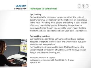 measure with users
USABILITY
EVALUATION
Eye Tracking
Eye tracking is the process of measuring either the point of
gaze ("where we are looking") or the motion of an eye relative
to the head. Watching what people are looking at adds a level
of interest to usability studies. Following the eye at work
makes you feel as though you are in the user’s head, thinking
with him and able to understand how user looks the interface.
Eye tracking solutions
Eye Tracking is a combined software and hardware package
designed to capture the conscious and unconscious eye gaze
movement of a respondent.
Eye Tracking is a Unique and Reliable Method for Assessing
Design Impact or Usability of websites, print media, package
design, virtual store shelving, etc.
Hardware Solutions & Support
noldus.com, smi.de , faceLAB, Tobii TX300 Eye Tracker,
EyeTech, etc.
Techniques to Gather Data
 