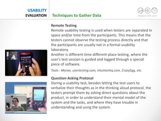 measure with users
USABILITY
EVALUATION
Remote Testing
Remote usability testing is used when testers are separated in
space and/or time from the participants. This means that the
testers cannot observe the testing process directly and that
the participants are usually not in a formal usability
laboratory.
Another is different-time different-place testing, where the
user's test session is guided and logged through a special
piece of software.
Tools : Morae, usertesting.com, intuitionhq.com, CrazyEgg, etc.
Question-Asking Protocol
During a usability test, besides letting the test users to
verbalize their thoughts as in the thinking aloud protocol, the
testers prompt them by asking direct questions about the
product, in order to understand their mental model of the
system and the tasks, and where they have trouble in
understanding and using the system.
Techniques to Gather Data
 