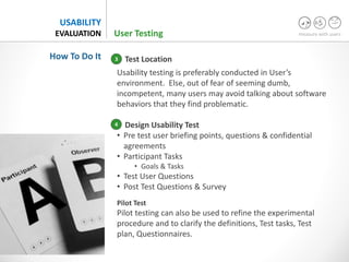 measure with users
USABILITY
EVALUATION
Test Location
Usability testing is preferably conducted in User’s
environment. Else, out of fear of seeming dumb,
incompetent, many users may avoid talking about software
behaviors that they find problematic.
Design Usability Test
• Pre test user briefing points, questions & confidential
agreements
• Participant Tasks
• Goals & Tasks
• Test User Questions
• Post Test Questions & Survey
Pilot Test
Pilot testing can also be used to refine the experimental
procedure and to clarify the definitions, Test tasks, Test
plan, Questionnaires.
How To Do It
User Testing
3
4
 