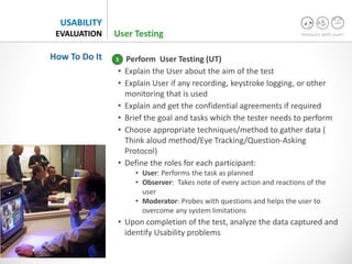 measure with users
USABILITY
EVALUATION
Perform User Testing (UT)
• Explain the User about the aim of the test
• Explain User if any recording, keystroke logging, or other
monitoring that is used
• Explain and get the confidential agreements if required
• Brief the goal and tasks which the tester needs to perform
• Choose appropriate techniques/method to gather data (
Think aloud method/Eye Tracking/Question-Asking
Protocol)
• Define the roles for each participant:
• User: Performs the task as planned
• Observer: Takes note of every action and reactions of the
user
• Moderator: Probes with questions and helps the user to
overcome any system limitations
• Upon completion of the test, analyze the data captured and
identify Usability problems
How To Do It
User Testing
5
 