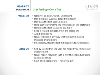 measure with users
USABILITY
EVALUATION
• Observe, be quiet, watch, understand
• Don't explain, suggest, defend the design
• Don't ask the test user's opinion
• Help user to overcome the limitations of the prototype
• Hand out the test tasks one at a time
• Keep a relaxed atmosphere in the test room
• Avoid disruptions
• Never indicate in any way that the user is making
mistakes or is too slow
• If necessary, stop the test if it becomes too unpleasant
• End by stating that the user has helped you find areas of
improvement
• Never report results in such a way that individual users
can be identified
• Cash or an appropriate 'Thank You' gift
User Testing – Quick Tips
While UT
After UT
 