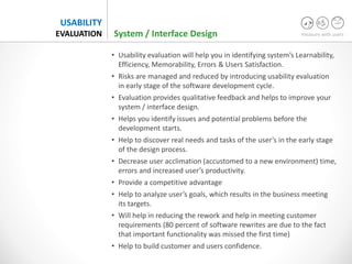 measure with users
USABILITY
EVALUATION System / Interface Design
• Usability evaluation will help you in identifying system’s Learnability,
Efficiency, Memorability, Errors & Users Satisfaction.
• Risks are managed and reduced by introducing usability evaluation
in early stage of the software development cycle.
• Evaluation provides qualitative feedback and helps to improve your
system / interface design.
• Helps you identify issues and potential problems before the
development starts.
• Help to discover real needs and tasks of the user’s in the early stage
of the design process.
• Decrease user acclimation (accustomed to a new environment) time,
errors and increased user’s productivity.
• Provide a competitive advantage
• Help to analyze user’s goals, which results in the business meeting
its targets.
• Will help in reducing the rework and help in meeting customer
requirements (80 percent of software rewrites are due to the fact
that important functionality was missed the first time)
• Help to build customer and users confidence.
 