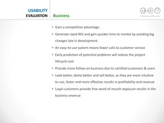 measure with users
USABILITY
EVALUATION Business
• Gain a competitive advantage.
• Generate rapid ROI and gain quicker time to market by avoiding big
changes late in development.
• An easy-to-use system means fewer calls to customer service
• Early prediction of potential problems will reduce the project
lifecycle cost
• Provide more follow-on business due to satisfied customers & users
• Look better, demo better and sell better, as they are more intuitive
to use, faster and more effective results in profitability and revenue
• Loyal customers provide free word-of-mouth exposure results in the
business revenue
 