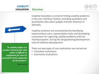 measure with users
USABILITY
EVALUATION
Usability Evaluation is aimed at finding usability problems
in the user interface/ System, providing qualitative and
quantitative data about people and their behavior or
attitudes.
Usability evolution are accomplished by identifying
representative users, representative tasks and developing
a procedure for capturing usability problems with the
interface/system. During the design/testing/development
cycle of software development.
There are two types of user evaluations are carried out
• Formative evaluations
• Summative evaluations
“A usability defect is a
product characteristic that
makes it difficult or
unpleasant for users to
accomplish tasks supported
by the product.”
“Kahn and Prail”
Overview
 