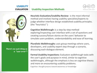 measure with users
USABILITY
EVALUATION
Heuristic Evaluation/Usability Review: is the most informal
method and involves having usability specialists/experts to
judge whether interface design established usability principles.
(the “heuristics” )
Cognitive Walkthrough: is a step-by-step method
exploring/inspecting user interface with a set of questions and
creating success/failure stories on the users’ behavior to
simulate users problem, understandability and ease of learning.
Pluralistic Walkthroughs: uses group meetings where users,
developers, and usability expert step through a scenario,
discussing each dialogue element.
Formal Usability Inspections: Evaluators walkthrough tasks with
the user's goals and purpose in mind, similar to cognitive
walkthroughs, although the emphasis is less on cognitive theory
and more on encountering usability problems.
Usability Inspection Methods
There’s no such thing as
a “user error”!
Cognitive: thought process toward awareness or knowledge
 