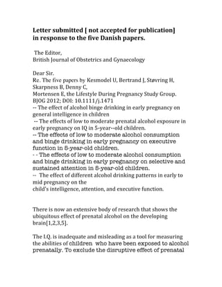 Letter	
  submitted	
  [	
  not	
  accepted	
  for	
  publication]	
  
in	
  response	
  to	
  the	
  five	
  Danish	
  papers.	
  
	
  
	
  The	
  Editor,	
  
British	
  Journal	
  of	
  Obstetrics	
  and	
  Gynaecology	
  
	
  
Dear	
  Sir.	
  
Re. The five papers by Kesmodel	
  U,	
  Bertrand	
  J,	
  Støvring	
  H,	
  
Skarpness	
  B,	
  Denny	
  C,	
  
Mortensen	
  E,	
  the	
  Lifestyle	
  During	
  Pregnancy	
  Study	
  Group.	
  
BJOG	
  2012;	
  DOI:	
  10.1111/j.1471	
  
-­‐-­‐	
  The	
  effect	
  of	
  alcohol	
  binge	
  drinking	
  in	
  early	
  pregnancy	
  on	
  
general	
  intelligence	
  in	
  children	
  
	
  -­‐-­‐	
  The	
  effects	
  of	
  low	
  to	
  moderate	
  prenatal	
  alcohol	
  exposure	
  in	
  
early	
  pregnancy	
  on	
  IQ	
  in	
  5-­‐year-­‐-­‐old	
  children.	
  
-­‐-­‐	
  The effects of low to moderate alcohol consumption
and binge drinking in early pregnancy on executive
function in 5-year-old children.
- - The effects of low to moderate alcohol consumption
and binge drinking in early pregnancy on selective and
sustained attention in 5-year-old children.
-- The	
  effect	
  of	
  different	
  alcohol	
  drinking	
  patterns	
  in	
  early	
  to	
  
mid	
  pregnancy	
  on	
  the	
  
child’s	
  intelligence,	
  attention,	
  and	
  executive	
  function.	
  	
  
	
  
There	
  is	
  now	
  an	
  extensive	
  body	
  of	
  research	
  that	
  shows	
  the	
  
ubiquitous	
  effect	
  of	
  prenatal	
  alcohol	
  on	
  the	
  developing	
  
brain[1,2,3,5].
	
  
The	
  I.Q.	
  is	
  inadequate	
  and	
  misleading	
  as	
  a	
  tool	
  for	
  measuring	
  
the	
  abilities	
  of	
  children who have been exposed to alcohol
prenatally. To exclude the disruptive effect of prenatal
 