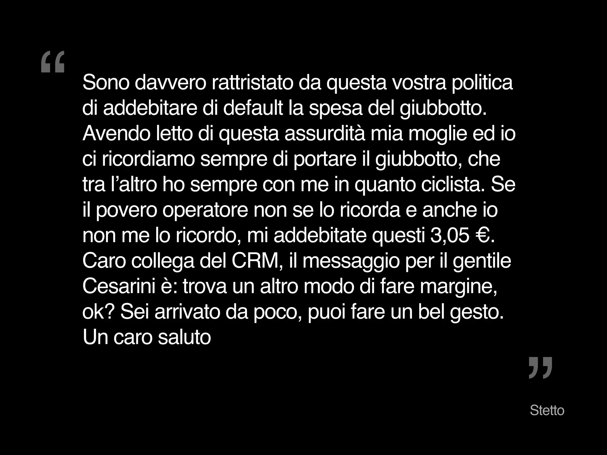 “ 
”Stetto 
Sono davvero rattristato da questa vostra politica 
di addebitare di default la spesa del giubbotto. 
Avendo letto di questa assurdità mia moglie ed io 
ci ricordiamo sempre di portare il giubbotto, che 
tra l’altro ho sempre con me in quanto ciclista. Se 
il povero operatore non se lo ricorda e anche io 
non me lo ricordo, mi addebitate questi 3,05 €. 
Caro collega del CRM, il messaggio per il gentile 
Cesarini è: trova un altro modo di fare margine, 
ok? Sei arrivato da poco, puoi fare un bel gesto. 
Un caro saluto 
 