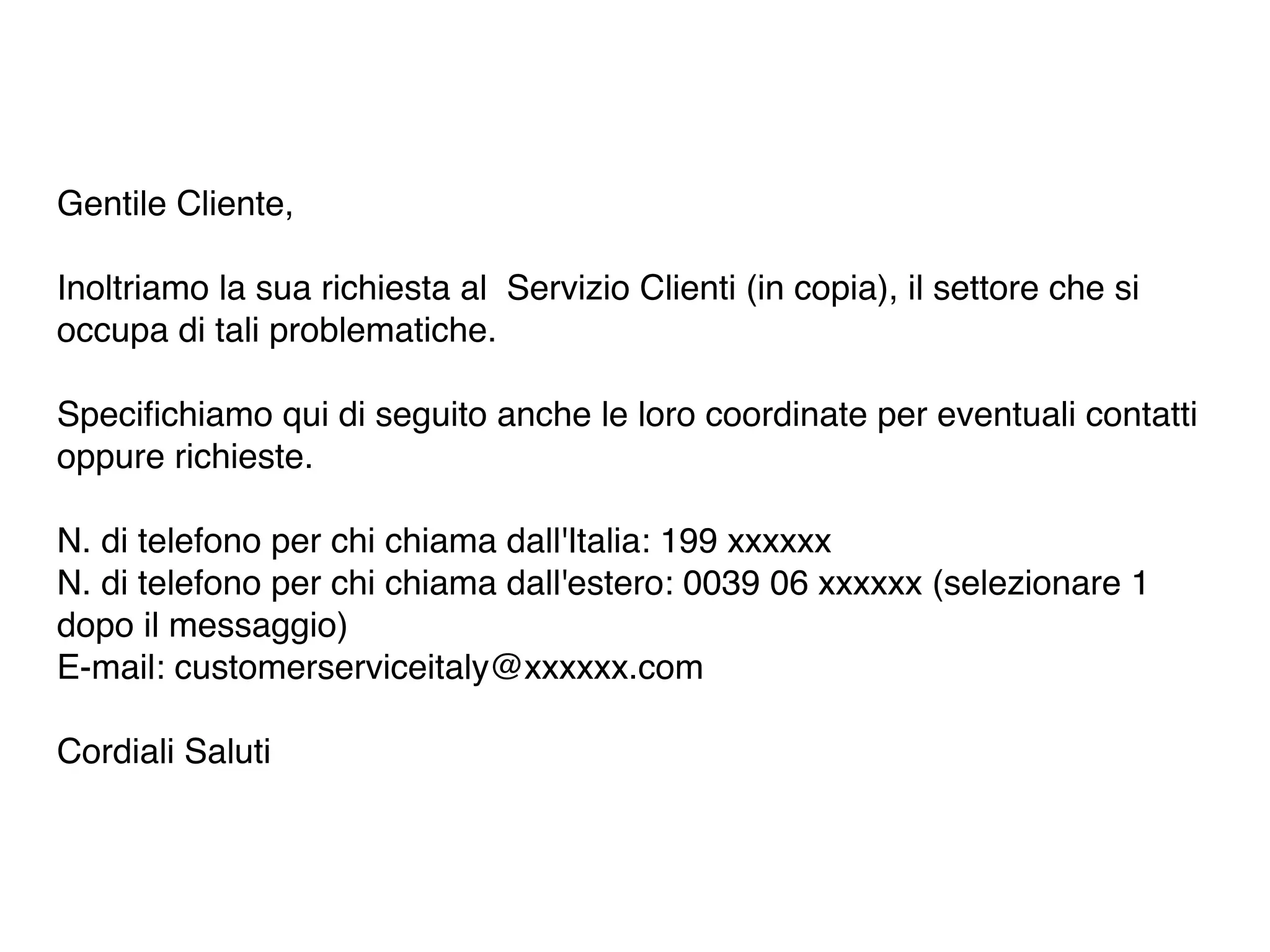 Gentile Cliente, 
Inoltriamo la sua richiesta al Servizio Clienti (in copia), il settore che si 
occupa di tali problematiche. 
Specifichiamo qui di seguito anche le loro coordinate per eventuali contatti 
oppure richieste. 
N. di telefono per chi chiama dall'Italia: 199 xxxxxx 
N. di telefono per chi chiama dall'estero: 0039 06 xxxxxx (selezionare 1 
dopo il messaggio) 
E-mail: customerserviceitaly@xxxxxx.com 
Cordiali Saluti 
 