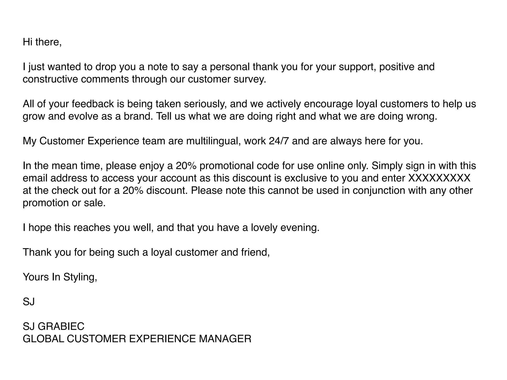 Hi there, 
I just wanted to drop you a note to say a personal thank you for your support, positive and 
constructive comments through our customer survey. 
All of your feedback is being taken seriously, and we actively encourage loyal customers to help us 
grow and evolve as a brand. Tell us what we are doing right and what we are doing wrong. 
My Customer Experience team are multilingual, work 24/7 and are always here for you. 
In the mean time, please enjoy a 20% promotional code for use online only. Simply sign in with this 
email address to access your account as this discount is exclusive to you and enter XXXXXXXXX 
at the check out for a 20% discount. Please note this cannot be used in conjunction with any other 
promotion or sale. 
I hope this reaches you well, and that you have a lovely evening. 
Thank you for being such a loyal customer and friend, 
Yours In Styling, 
SJ 
SJ GRABIEC 
GLOBAL CUSTOMER EXPERIENCE MANAGER 
 