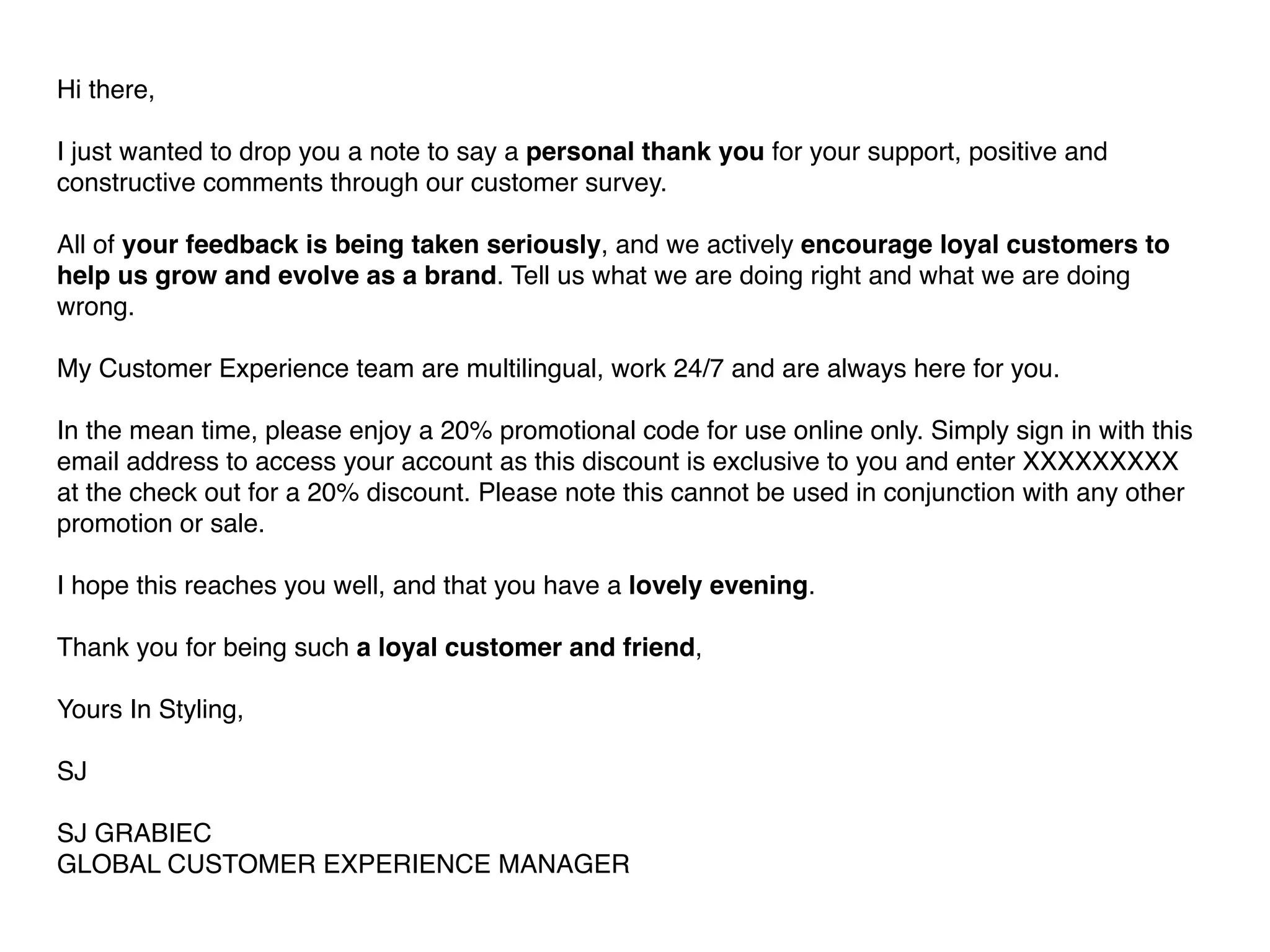 Hi there, 
I just wanted to drop you a note to say a personal thank you for your support, positive and 
constructive comments through our customer survey. 
All of your feedback is being taken seriously, and we actively encourage loyal customers to 
help us grow and evolve as a brand. Tell us what we are doing right and what we are doing 
wrong. 
My Customer Experience team are multilingual, work 24/7 and are always here for you. 
In the mean time, please enjoy a 20% promotional code for use online only. Simply sign in with this 
email address to access your account as this discount is exclusive to you and enter XXXXXXXXX 
at the check out for a 20% discount. Please note this cannot be used in conjunction with any other 
promotion or sale. 
I hope this reaches you well, and that you have a lovely evening. 
Thank you for being such a loyal customer and friend, 
Yours In Styling, 
SJ 
SJ GRABIEC 
GLOBAL CUSTOMER EXPERIENCE MANAGER 
 
