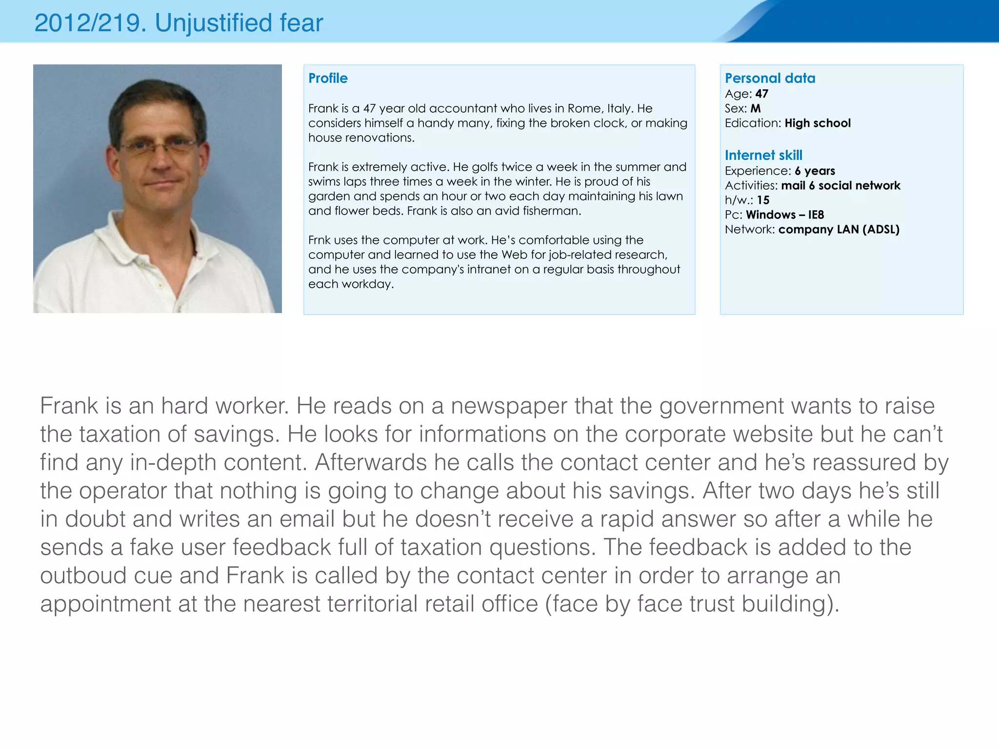 Personal data 
Age: 47 
Sex: M 
Edication: High school 
Internet skill 
Experience: 6 years 
Activities: mail 6 social network 
h/w.: 15 
Pc: Windows – IE8 
Network: company LAN (ADSL) 
2012/219. Unjustified fear 
Profile 
Frank is a 47 year old accountant who lives in Rome, Italy. He 
considers himself a handy many, fixing the broken clock, or making 
house renovations. 
Frank is extremely active. He golfs twice a week in the summer and 
swims laps three times a week in the winter. He is proud of his 
garden and spends an hour or two each day maintaining his lawn 
and flower beds. Frank is also an avid fisherman. 
Frnk uses the computer at work. He’s comfortable using the 
computer and learned to use the Web for job-related research, 
and he uses the company's intranet on a regular basis throughout 
each workday. 
Frank is an hard worker. He reads on a newspaper that the government wants to raise 
the taxation of savings. He looks for informations on the corporate website but he can’t 
find any in-depth content. Afterwards he calls the contact center and he’s reassured by 
the operator that nothing is going to change about his savings. After two days he’s still 
in doubt and writes an email but he doesn’t receive a rapid answer so after a while he 
sends a fake user feedback full of taxation questions. The feedback is added to the 
outboud cue and Frank is called by the contact center in order to arrange an 
appointment at the nearest territorial retail office (face by face trust building). 
 