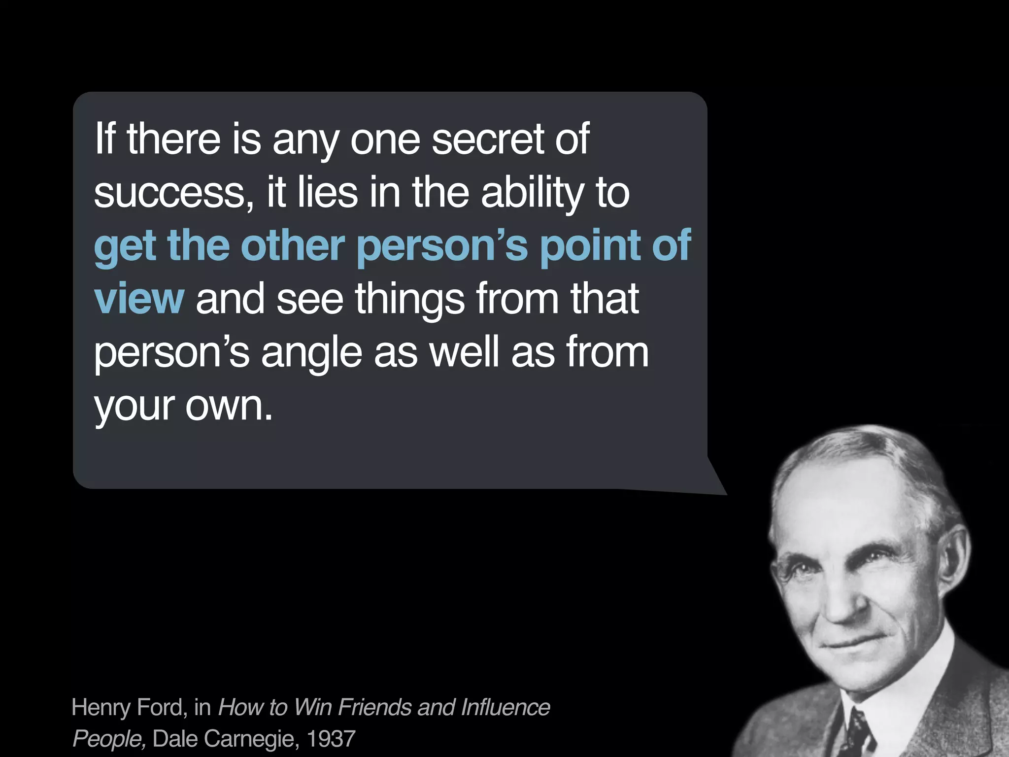If there is any one secret of 
success, it lies in the ability to 
get the other person’s point of 
view and see things from that 
person’s angle as well as from 
your own. 
Henry Ford, in How to Win Friends and Influence 
People, Dale Carnegie, 1937 
 