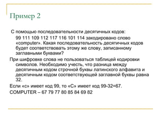 Пример 2
С помощью последовательности десятичных кодов:
99 111 109 112 117 116 101 114 закодировано слово
«computer». Какая последовательность десятичных кодов
будет соответствовать этому же слову, записанному
заглавными буквами?
При шифровке слова не пользоваться таблицей кодировки
символов. Необходимо учесть, что разница между
десятичным кодом строчной буквы латинского алфавита и
десятичным кодом соответствующей заглавной буквы равна
32.
Если «с» имеет код 99, то «С» имеет код 99-32=67.
COMPUTER – 67 79 77 80 85 84 69 82
 