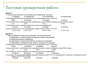 Тестовая проверочная работа
Вариант 1
1. Полный набор символов, используемый для кодирования, называют:
1) шифром 2) алфавитом 3) синтаксисом 4) семантикой
2. Минимальным объектом, используемым для кодирования текста, является:
1)бит 2) пиксель 3) символ 4) растр
3. Количество битов, необходимое для кодирования одного символа алфавита в коде Unicode, равно:
1) 8 2) 16 3) 32 4) 256
4. Сообщение «урок» содержит следующее количество информации:
1) 4 бита 2) 32 бита 3) 8 байт 4) 32 байта
5. Какие символы могут быть зашифрованы кодами таблицы ASCII 119 и 251?
1) «д» и «ш» 2) «j» и «s» 3) «d» и «D» 4) «w» и «ы»
Вариант 2
1. Таблица кодировки символов устанавливает соответствие между:
1) символами, их десятичными номерами и двоичными кодами
2) символами разных алфавитов
3) символами и количеством байтов, которые они занимают
4) символами и номерами ячеек памяти, которые они занимают
2. Минимальным объектом, используемым для кодирования текста, является:
1) бит 2) пиксель 3) символ 4) растр
3. Количество битов, необходимое для кодирования одного символа алфавита в коде ASCII, равно:
1) 1 2) 8 3) 32 4) 256
4. В сообщение «класс!» содержится следующее количество информации:
1) 5 битов 2) 6 битов 3) 5 байтов 4) 6 байтов
5. Код буквы «О» в некоторой таблице кодировки символов равен 142. Что зашифровано с помощью последовательности
кодов: 145 143 142 144 146?
1) CPORT 2) SPORT 3) СПОРТ 4) SNORT
 