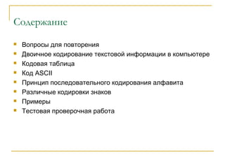 Содержание
 Вопросы для повторения
 Двоичное кодирование текстовой информации в компьютере
 Кодовая таблица
 Код ASCII
 Принцип последовательного кодирования алфавита
 Различные кодировки знаков
 Примеры
 Тестовая проверочная работа
 