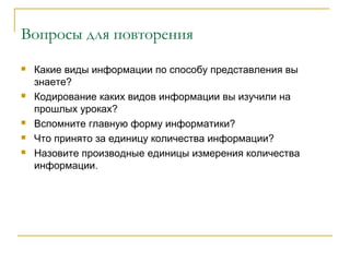 Вопросы для повторения
 Какие виды информации по способу представления вы
знаете?
 Кодирование каких видов информации вы изучили на
прошлых уроках?
 Вспомните главную форму информатики?
 Что принято за единицу количества информации?
 Назовите производные единицы измерения количества
информации.
 