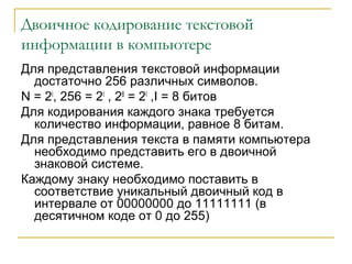 Двоичное кодирование текстовой
информации в компьютере
Для представления текстовой информации
достаточно 256 различных символов.
N = 2I
, 256 = 2I
, 28
= 2I
,I = 8 битов
Для кодирования каждого знака требуется
количество информации, равное 8 битам.
Для представления текста в памяти компьютера
необходимо представить его в двоичной
знаковой системе.
Каждому знаку необходимо поставить в
соответствие уникальный двоичный код в
интервале от 00000000 до 11111111 (в
десятичном коде от 0 до 255)
 