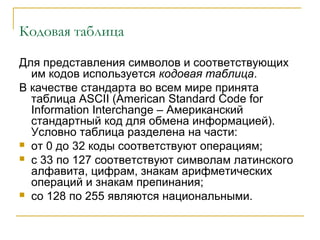 Кодовая таблица
Для представления символов и соответствующих
им кодов используется кодовая таблица.
В качестве стандарта во всем мире принята
таблица ASCII (American Standard Code for
Information Interchange – Американский
стандартный код для обмена информацией).
Условно таблица разделена на части:
 от 0 до 32 коды соответствуют операциям;
 с 33 по 127 соответствуют символам латинского
алфавита, цифрам, знакам арифметических
операций и знакам препинания;
 со 128 по 255 являются национальными.
 