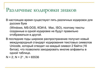 Различные кодировки знаков
В настоящее время существуют пять различных кодировок для
русских букв
(Windows, MS-DOS, КОИ-8, Mac, ISO), поэтому тексты
созданные в одной кодировке не будут правильно
отображаться в другой.
В последние годы широкое распространение получил новый
международный стандарт кодирования текстовых символов
Unicode, который отводит на каждый символ 2 байта (16
битов), что позволило закодировать многие алфавиты в
одной таблице.
N = 2I
, N = 216
, N = 65536
 