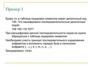 Пример 1
Буква «i» в таблице кодировки символов имеет десятичный код
105. Что зашифровано последовательностью десятичных
кодов:
108 105 110 107?
При расшифровке данной последовательности кодов не нужно
обращаться к таблице кодировки символов.
Необходимо учесть принцип последовательного кодирования
алфавитов и вспомнить порядок букв в латинском
алфавите (…i, j, k, l, m, n, o, …)
Закодировано: «link»
 
