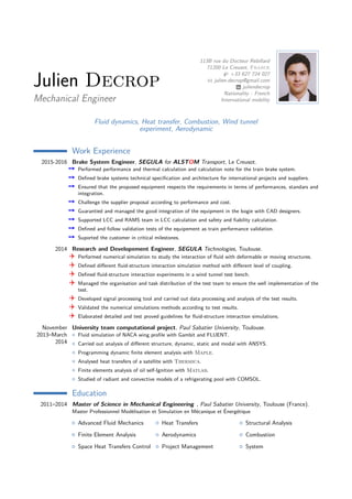 Julien Decrop
Mechanical Engineer
113B rue du Docteur Rebillard
71200 Le Creusot, France
+33 627 724 027
julien.decrop@gmail.com
juliendecrop
Nationality : French
International mobility
Fluid dynamics, Heat transfer, Combustion, Wind tunnel
experiment, Aerodynamic
Work Experience
2015-2016 Brake System Engineer, SEGULA for ALSTOM Transport, Le Creusot.
¥ Performed performance and thermal calculation and calculation note for the train brake system.
¥ Deﬁned brake systems technical speciﬁcation and architecture for international projects and suppliers.
¥ Ensured that the proposed equipment respects the requirements in terms of performances, standars and
integration.
¥ Challenge the supplier proposal according to performance and cost.
¥ Guarantied and managed the good integration of the equipment in the bogie with CAD designers.
¥ Supported LCC and RAMS team in LCC calculation and safety and ﬁability calculation.
¥ Deﬁned and follow validation tests of the equipement as train performance validation.
¥ Suported the customer in critical milestones.
2014 Research and Developement Engineer, SEGULA Technologies, Toulouse.
v Performed numerical simulation to study the interaction of ﬂuid with deformable or moving structures.
v Deﬁned diﬀerent ﬂuid-structure interaction simulation method with diﬀerent level of coupling.
v Deﬁned ﬂuid-structure interaction experiments in a wind tunnel test bench.
v Managed the organisation and task distribution of the test team to ensure the well implementation of the
test.
v Developed signal processing tool and carried out data processing and analysis of the test results.
v Validated the numerical simulations methods according to test results.
v Elaborated detailed and test proved guidelines for ﬂuid-structure interaction simulations.
November
2013–March
2014
University team computational project, Paul Sabatier University, Toulouse.
Fluid simulation of NACA wing proﬁle with Gambit and FLUENT.
Carried out analysis of diﬀerent structure, dynamic, static and modal with ANSYS.
Programming dynamic ﬁnite element analysis with Maple.
Analysed heat transfers of a satellite with Thermica.
Finite elements analysis of oil self-Ignition with Matlab.
Studied of radiant and convective models of a refrigerating pool with COMSOL.
Education
2011–2014 Master of Science in Mechanical Engineering , Paul Sabatier University, Toulouse (France).
Master Professionnel Modélisation et Simulation en Mécanique et Énergétique
Advanced Fluid Mechanics
Finite Element Analysis
Space Heat Transfers Control
Heat Transfers
Aerodynamics
Project Management
Structural Analysis
Combustion
System
 