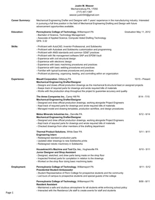 Justin M. Weaver
Mechanicsburg PA, 17050
(717) 451-1387
weaver.justin544@gmail.com
Career Summary: Mechanical Engineering Drafter and Designer with 7 years’ experience in the manufacturing industry. Interested
in pursuing a full time position in the field of Mechanical Engineering Drafting and Design with future
advancement opportunities available.
Education: Pennsylvania College of Technology, Williamsport PA Graduation May 11, 2012
- Bachelor of Science, Technology Management
- Associate of Applied Science, Computer Aided Drafting Technology
GPA: 3.32
Skills: - Proficient with AutoCAD, Inventor Professional, and Solidworks
- Proficient with Autodesk and Solidworks customization and programming
- Proficient with ANSI standards and common GD&T practices
- Proficient with file management software SAP and EPDM Vault
- Experience with civil structural design
- Experience with electronic design
- Experience with basic machining procedures and practices
- Experience with basic welding procedures and practices
- Familiar with typical business procedures and practices
- Proficient at planning, organizing, leading, and controlling within an organization
Experience: Mauell Corporation, Dillsburg PA 10/15 - Present
Mechanical Engineering Drafter/Designer
- Designs and draws official production drawings as the mechanical & structural lead on assigned projects
- Keeps track of required parts for drawings and wrote required bills of materials
- Works with the production shop throughout the project to guarantee accuracy and quality
The Ames Companies Inc., Camp Hill PA 8/14 - 7/15
Mechanical Engineering Drafter/Designer
- Designed and drew official production drawings, working alongside Project Engineers
- Kept track of required parts for drawings and wrote required bills of materials
- Managed model and drawing templates, production workflow, and design procedures
Metso Minerals Industries Inc., Danville PA 6/12 - 6/14
Mechanical Engineering Drafter/Designer
- Designed and drew official production drawings, working alongside Project Engineers
- Kept track of required parts for drawings and wrote required bills of materials
- Checked drawings from other members of the drafting department
Thermal Product Solutions, White Deer PA 5/11 - 8/11
Engineering Intern
- Redesigned standard production parts
- Updated older drawings to new Solidworks prints
- Redesigned robotic machinery in Solidworks
Houseknecht's Machine and Tool Co. Inc., Hughesville PA 6/10 - 5/11
Junior Designer and Shop Assistant
- Designed, sketched, and drew parts being made on the shop floor
- Inspected finished parts for completion in relation to the drawings
- Worked on the shop floor doing basic machining tasks
Employment: Pennsylvania College of Technology, Williamsport PA 8/11 - 5/12
Presidential Student Ambassador
- Student Representative of Penn College for prospective students and the community
- Led tours of campus to prospective students and special guests of the college
Pennsylvania College of Technology, Williamsport PA 8/09 - 8/11
Resident Assistant
- Maintained a safe and studious atmosphere for all students while enforcing school policy
- Interacted with the Residence Life staff to create events for staff and students
Page 1
 