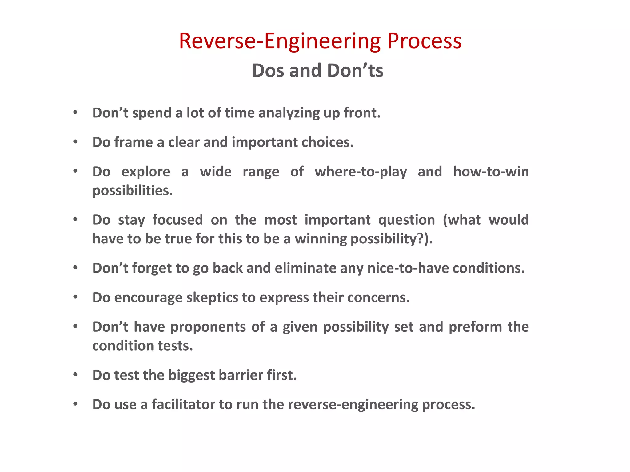 Reverse-Engineering Process
Dos and Don’ts
• Don’t spend a lot of time analyzing up front.
• Do frame a clear and important choices.
• Do explore a wide range of where-to-play and how-to-win
possibilities.
• Do stay focused on the most important question (what would
have to be true for this to be a winning possibility?).
• Don’t forget to go back and eliminate any nice-to-have conditions.
• Do encourage skeptics to express their concerns.
• Don’t have proponents of a given possibility set and preform the
condition tests.
• Do test the biggest barrier first.
• Do use a facilitator to run the reverse-engineering process.
 